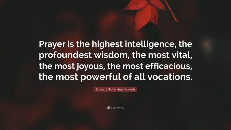 Edward McKendree Bounds Quote: “Prayer is the highest intelligence, the profoundest wisdom, the most vital, the most joyous, the most efficacious, the most powerful of all vocations.”
