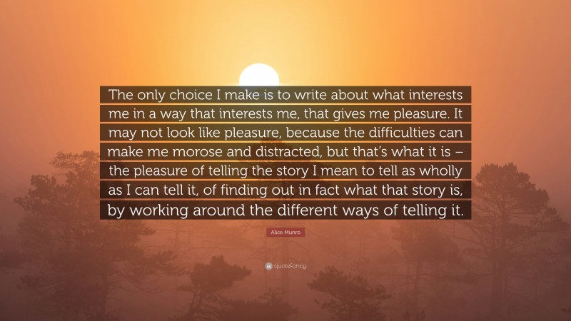 Alice Munro Quote: “The only choice I make is to write about what interests me in a way that interests me, that gives me pleasure. It may not look like pleasure, because the difficulties can make me morose and distracted, but that’s what it is – the pleasure of telling the story I mean to tell as wholly as I can tell it, of finding out in fact what that story is, by working around the different ways of telling it.”