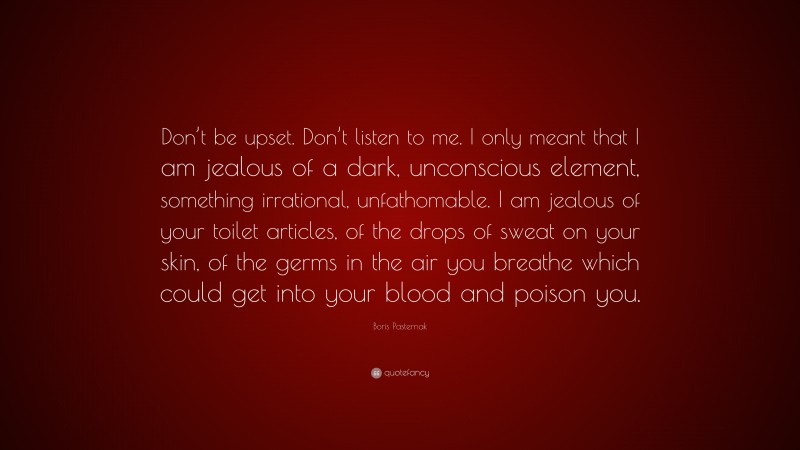 Boris Pasternak Quote: “Don’t be upset. Don’t listen to me. I only meant that I am jealous of a dark, unconscious element, something irrational, unfathomable. I am jealous of your toilet articles, of the drops of sweat on your skin, of the germs in the air you breathe which could get into your blood and poison you.”