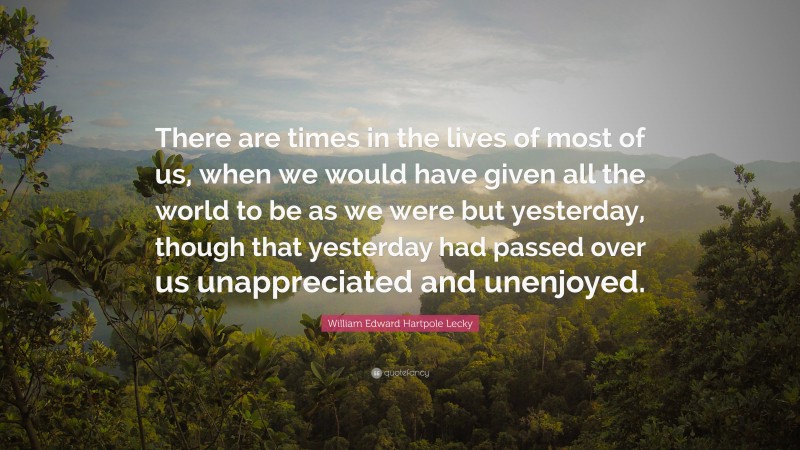 William Edward Hartpole Lecky Quote: “There are times in the lives of most of us, when we would have given all the world to be as we were but yesterday, though that yesterday had passed over us unappreciated and unenjoyed.”