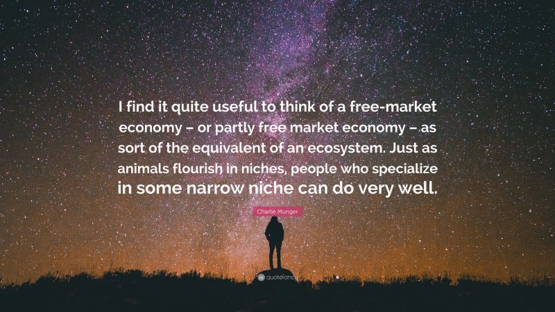 Charlie Munger Quote: “I find it quite useful to think of a free-market economy – or partly free market economy – as sort of the equivalent of an ecosystem. Just as animals flourish in niches, people who specialize in some narrow niche can do very well.”