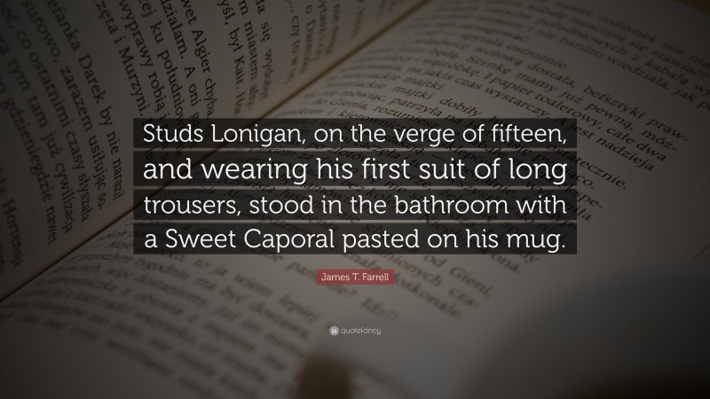 James T. Farrell Quote: “Studs Lonigan, on the verge of fifteen, and wearing his first suit of long trousers, stood in the bathroom with a Sweet Caporal pasted on his mug.”
