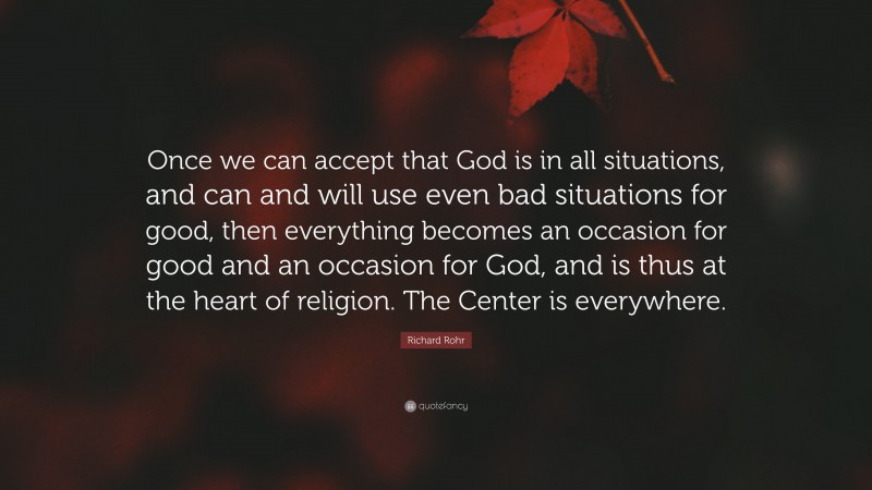Richard Rohr Quote: “Once we can accept that God is in all situations, and can and will use even bad situations for good, then everything becomes an occasion for good and an occasion for God, and is thus at the heart of religion. The Center is everywhere.”