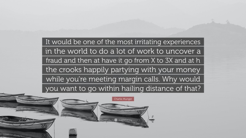 Charlie Munger Quote: “It would be one of the most irritating experiences in the world to do a lot of work to uncover a fraud and then at have it go from X to 3X and at h the crooks happily partying with your money while you’re meeting margin calls. Why would you want to go within hailing distance of that?”
