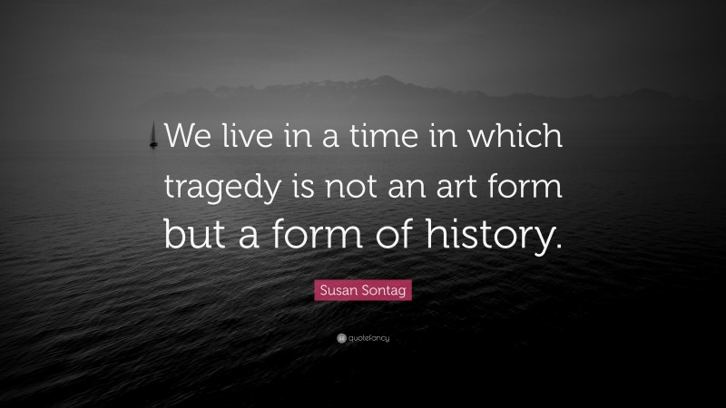 Susan Sontag Quote: “We live in a time in which tragedy is not an art form but a form of history.”