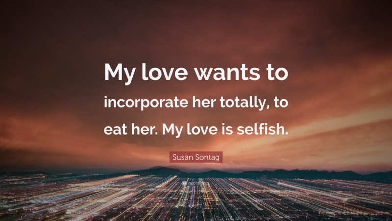Susan Sontag Quote: “My love wants to incorporate her totally, to eat her. My love is selfish.”