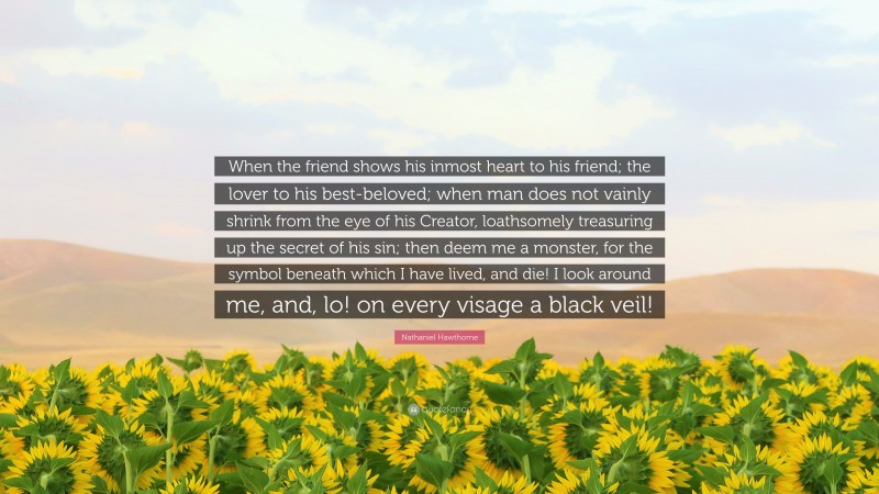 Nathaniel Hawthorne Quote: “When the friend shows his inmost heart to his friend; the lover to his best-beloved; when man does not vainly shrink from the eye of his Creator, loathsomely treasuring up the secret of his sin; then deem me a monster, for the symbol beneath which I have lived, and die! I look around me, and, lo! on every visage a black veil!”