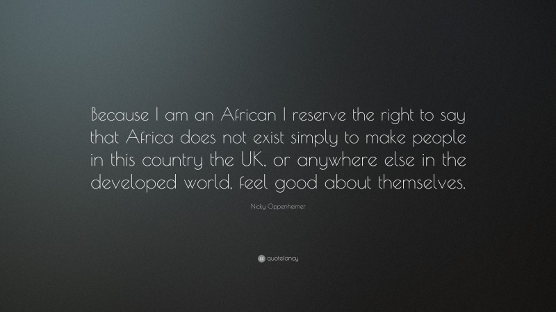 Nicky Oppenheimer Quote: “Because I am an African I reserve the right to say that Africa does not exist simply to make people in this country the UK, or anywhere else in the developed world, feel good about themselves.”