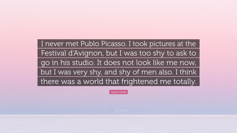 Agnes Varda Quote: “I never met Publo Picasso. I took pictures at the Festival d’Avignon, but I was too shy to ask to go in his studio. It does not look like me now, but I was very shy, and shy of men also. I think there was a world that frightened me totally.”
