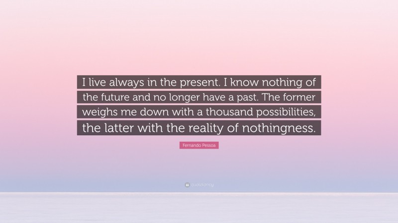 Fernando Pessoa Quote: “I live always in the present. I know nothing of the future and no longer have a past. The former weighs me down with a thousand possibilities, the latter with the reality of nothingness.”