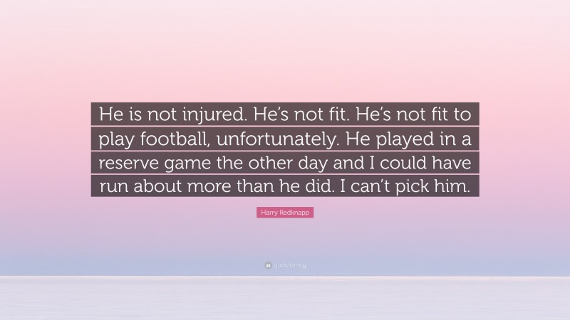 Harry Redknapp Quote: “He is not injured. He’s not fit. He’s not fit to play football, unfortunately. He played in a reserve game the other day and I could have run about more than he did. I can’t pick him.”