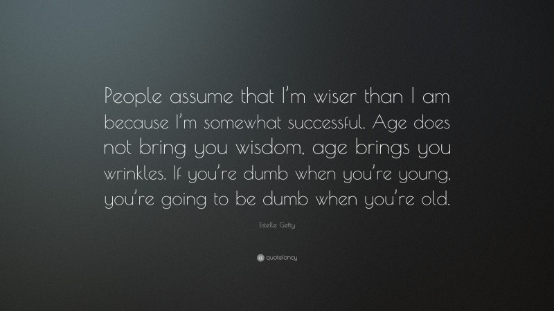 Estelle Getty Quote: “People assume that I’m wiser than I am because I’m somewhat successful. Age does not bring you wisdom, age brings you wrinkles. If you’re dumb when you’re young, you’re going to be dumb when you’re old.”
