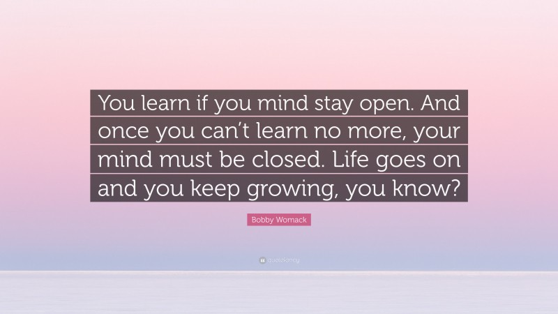 Bobby Womack Quote: “You learn if you mind stay open. And once you can’t learn no more, your mind must be closed. Life goes on and you keep growing, you know?”