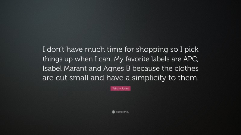 Felicity Jones Quote: “I don’t have much time for shopping so I pick things up when I can. My favorite labels are APC, Isabel Marant and Agnes B because the clothes are cut small and have a simplicity to them.”