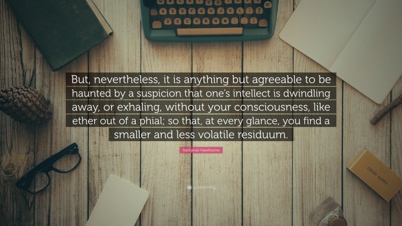 Nathaniel Hawthorne Quote: “But, nevertheless, it is anything but agreeable to be haunted by a suspicion that one’s intellect is dwindling away, or exhaling, without your consciousness, like ether out of a phial; so that, at every glance, you find a smaller and less volatile residuum.”