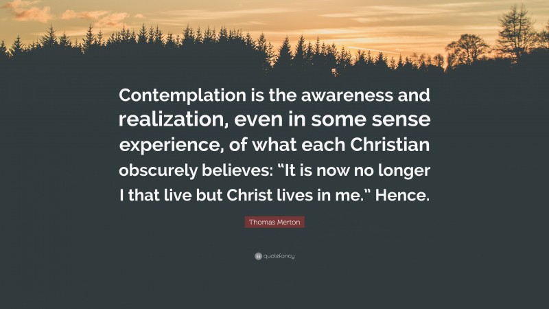 Thomas Merton Quote: “Contemplation is the awareness and realization, even in some sense experience, of what each Christian obscurely believes: “It is now no longer I that live but Christ lives in me.” Hence.”