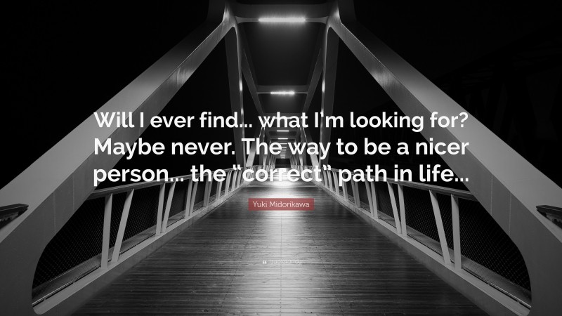 Yuki Midorikawa Quote: “Will I ever find... what I’m looking for? Maybe never. The way to be a nicer person... the “correct” path in life...”