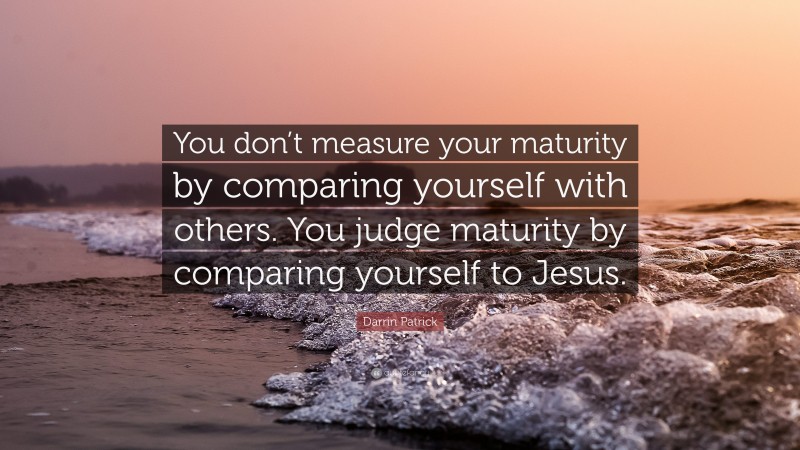 Darrin Patrick Quote: “You don’t measure your maturity by comparing yourself with others. You judge maturity by comparing yourself to Jesus.”