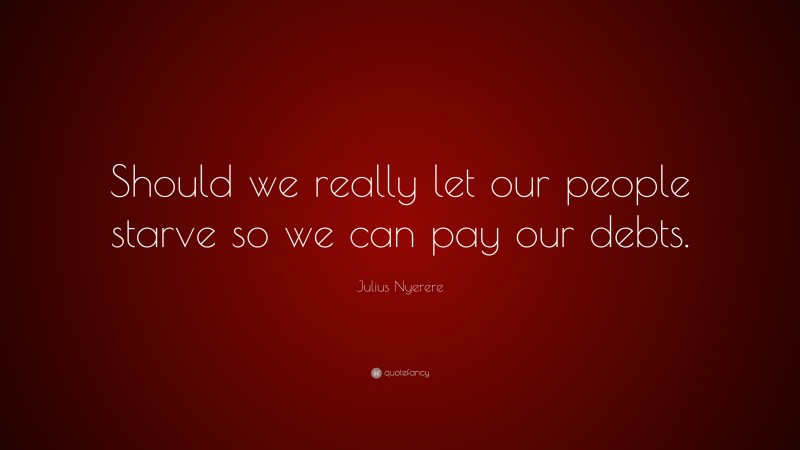 Julius Nyerere Quote: “Should we really let our people starve so we can pay our debts.”