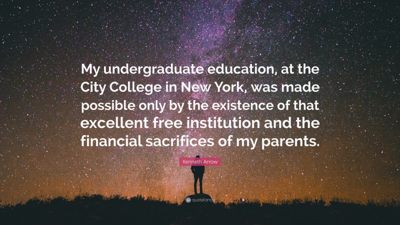 Kenneth Arrow Quote: “My undergraduate education, at the City College in New York, was made possible only by the existence of that excellent free institution and the financial sacrifices of my parents.”