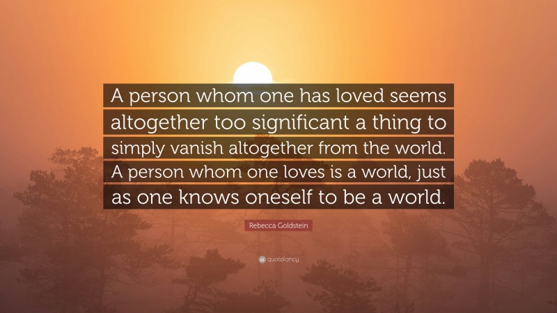 Rebecca Goldstein Quote: “A person whom one has loved seems altogether too significant a thing to simply vanish altogether from the world. A person whom one loves is a world, just as one knows oneself to be a world.”