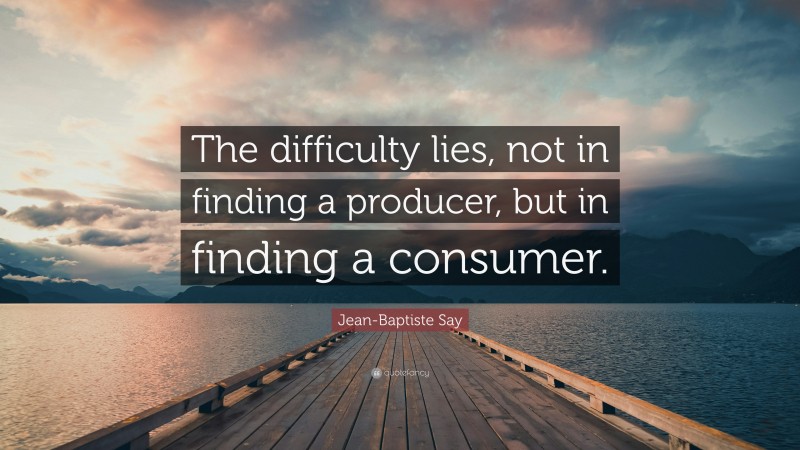Jean-Baptiste Say Quote: “The difficulty lies, not in finding a producer, but in finding a consumer.”