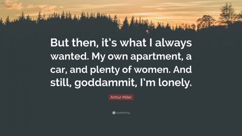 Arthur Miller Quote: “But then, it’s what I always wanted. My own apartment, a car, and plenty of women. And still, goddammit, I’m lonely.”
