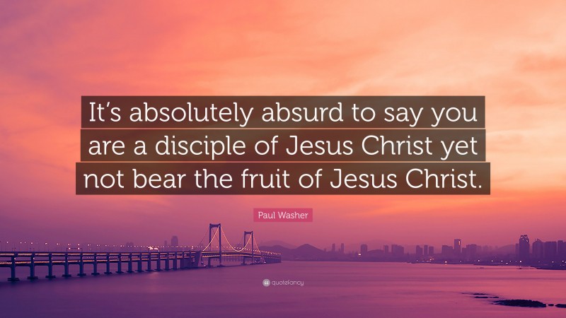 Paul Washer Quote: “It’s absolutely absurd to say you are a disciple of Jesus Christ yet not bear the fruit of Jesus Christ.”