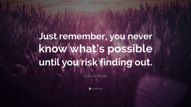 Jasinda Wilder Quote: “Just remember, you never know what’s possible until you risk finding out.”