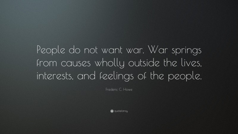 Frederic C. Howe Quote: “People do not want war. War springs from causes wholly outside the lives, interests, and feelings of the people.”