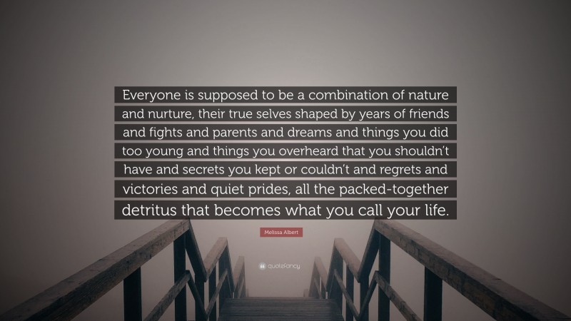 Melissa Albert Quote: “Everyone is supposed to be a combination of nature and nurture, their true selves shaped by years of friends and fights and parents and dreams and things you did too young and things you overheard that you shouldn’t have and secrets you kept or couldn’t and regrets and victories and quiet prides, all the packed-together detritus that becomes what you call your life.”