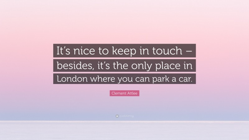 Clement Attlee Quote: “It’s nice to keep in touch – besides, it’s the only place in London where you can park a car.”