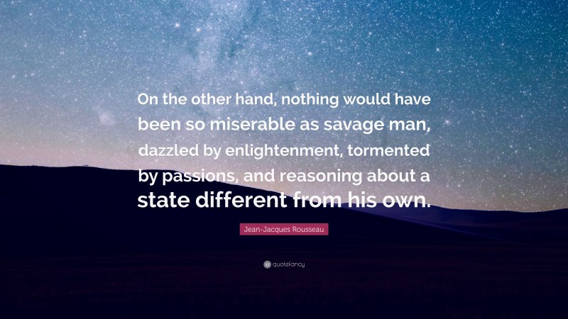 Jean-Jacques Rousseau Quote: “On the other hand, nothing would have been so miserable as savage man, dazzled by enlightenment, tormented by passions, and reasoning about a state different from his own.”