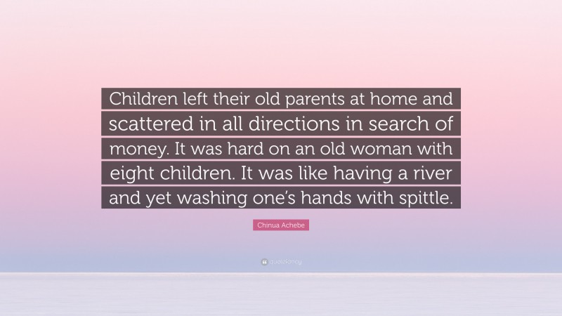 Chinua Achebe Quote: “Children left their old parents at home and scattered in all directions in search of money. It was hard on an old woman with eight children. It was like having a river and yet washing one’s hands with spittle.”