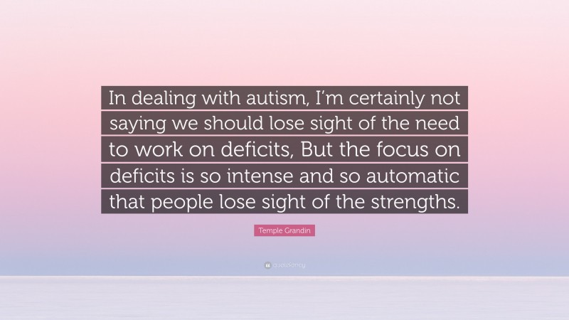 Temple Grandin Quote: “In dealing with autism, I’m certainly not saying we should lose sight of the need to work on deficits, But the focus on deficits is so intense and so automatic that people lose sight of the strengths.”