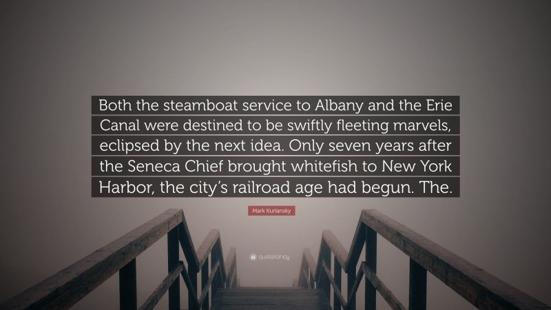 Mark Kurlansky Quote: “Both the steamboat service to Albany and the Erie Canal were destined to be swiftly fleeting marvels, eclipsed by the next idea. Only seven years after the Seneca Chief brought whitefish to New York Harbor, the city’s railroad age had begun. The.”