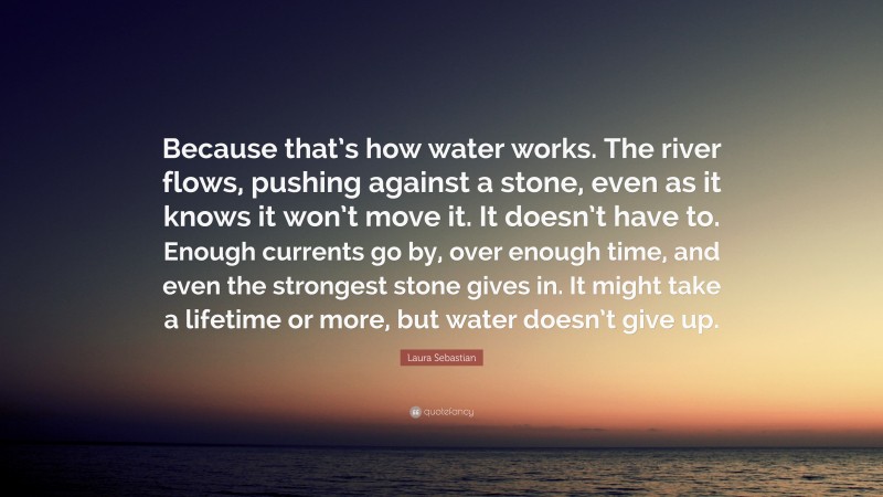 Laura Sebastian Quote: “Because that’s how water works. The river flows, pushing against a stone, even as it knows it won’t move it. It doesn’t have to. Enough currents go by, over enough time, and even the strongest stone gives in. It might take a lifetime or more, but water doesn’t give up.”