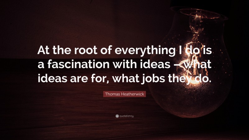 Thomas Heatherwick Quote: “At the root of everything I do is a fascination with ideas – what ideas are for, what jobs they do.”