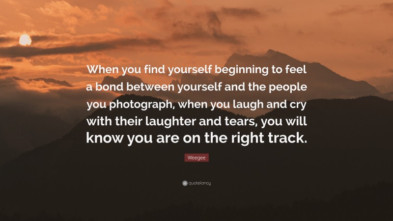 Weegee Quote: “When you find yourself beginning to feel a bond between yourself and the people you photograph, when you laugh and cry with their laughter and tears, you will know you are on the right track.”