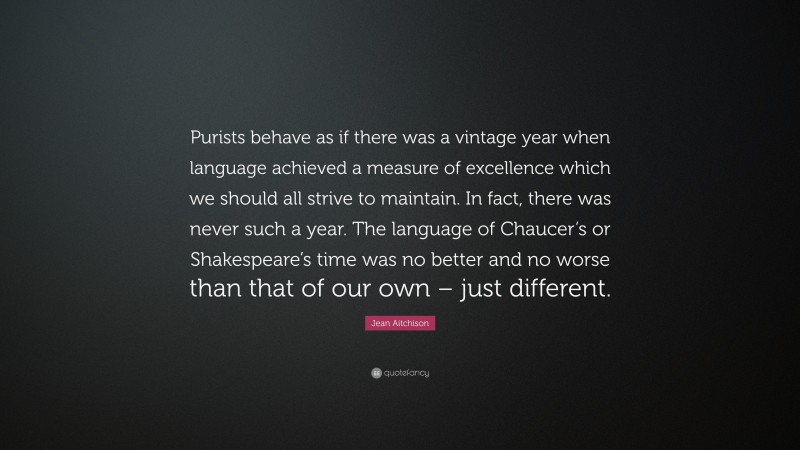 Jean Aitchison Quote: “Purists behave as if there was a vintage year when language achieved a measure of excellence which we should all strive to maintain. In fact, there was never such a year. The language of Chaucer’s or Shakespeare’s time was no better and no worse than that of our own – just different.”