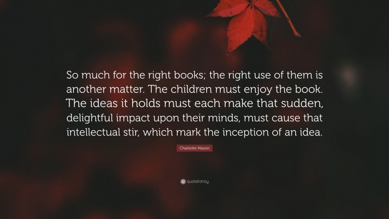Charlotte Mason Quote: “So much for the right books; the right use of them is another matter. The children must enjoy the book. The ideas it holds must each make that sudden, delightful impact upon their minds, must cause that intellectual stir, which mark the inception of an idea.”