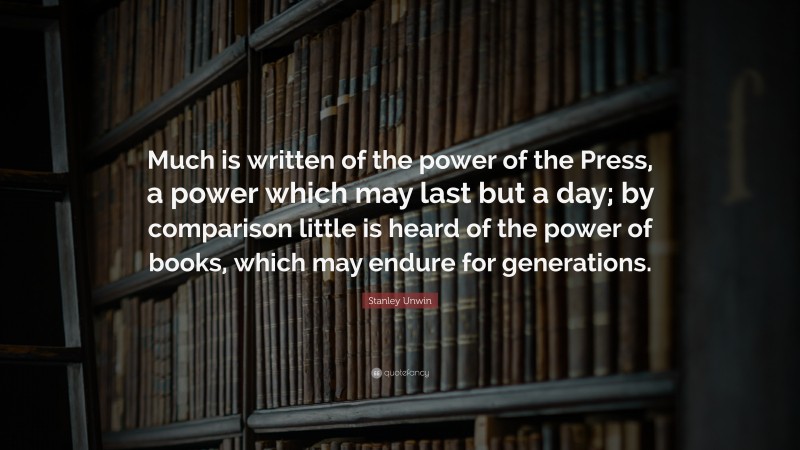 Stanley Unwin Quote: “Much is written of the power of the Press, a power which may last but a day; by comparison little is heard of the power of books, which may endure for generations.”