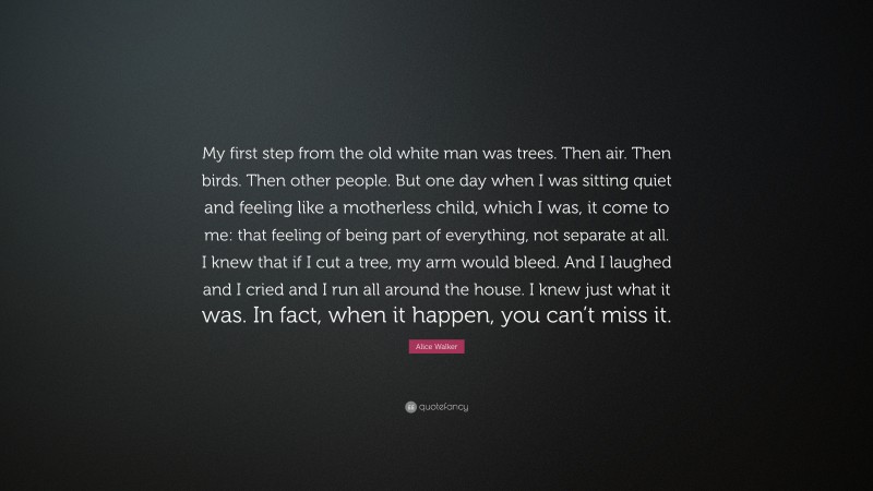 Alice Walker Quote: “My first step from the old white man was trees. Then air. Then birds. Then other people. But one day when I was sitting quiet and feeling like a motherless child, which I was, it come to me: that feeling of being part of everything, not separate at all. I knew that if I cut a tree, my arm would bleed. And I laughed and I cried and I run all around the house. I knew just what it was. In fact, when it happen, you can’t miss it.”
