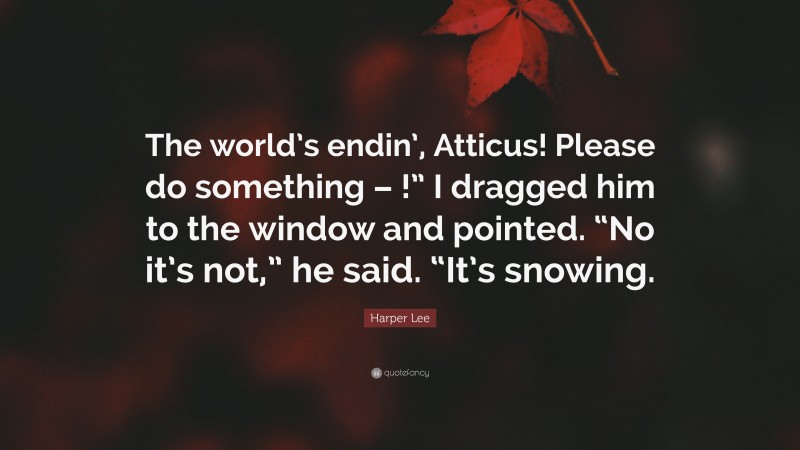 Harper Lee Quote: “The world’s endin’, Atticus! Please do something – !” I dragged him to the window and pointed. “No it’s not,” he said. “It’s snowing.”