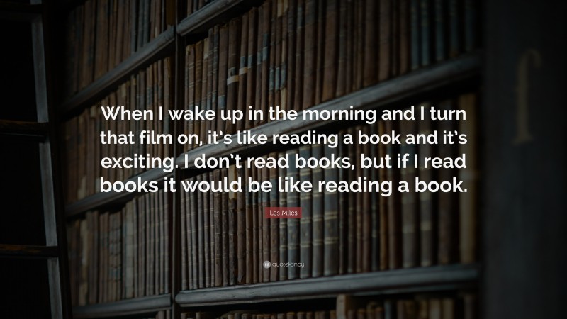 Les Miles Quote: “When I wake up in the morning and I turn that film on, it’s like reading a book and it’s exciting. I don’t read books, but if I read books it would be like reading a book.”