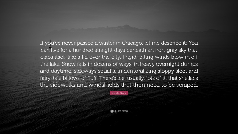 Michelle Obama Quote: “If you’ve never passed a winter in Chicago, let me describe it: You can live for a hundred straight days beneath an iron-gray sky that claps itself like a lid over the city. Frigid, biting winds blow in off the lake. Snow falls in dozens of ways, in heavy overnight dumps and daytime, sideways squalls, in demoralizing sloppy sleet and fairy-tale billows of fluff. There’s ice, usually, lots of it, that shellacs the sidewalks and windshields that then need to be scraped.”