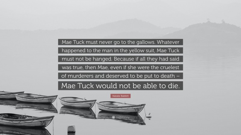 Natalie Babbitt Quote: “Mae Tuck must never go to the gallows. Whatever happened to the man in the yellow suit, Mae Tuck must not be hanged. Because if all they had said was true, then Mae, even if she were the cruelest of murderers and deserved to be put to death – Mae Tuck would not be able to die.”