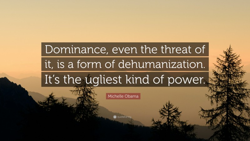 Michelle Obama Quote: “Dominance, even the threat of it, is a form of dehumanization. It’s the ugliest kind of power.”