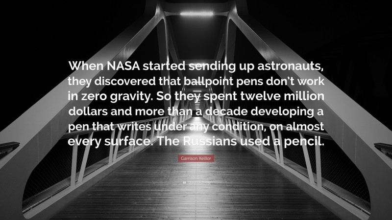 Garrison Keillor Quote: “When NASA started sending up astronauts, they discovered that ballpoint pens don’t work in zero gravity. So they spent twelve million dollars and more than a decade developing a pen that writes under any condition, on almost every surface. The Russians used a pencil.”