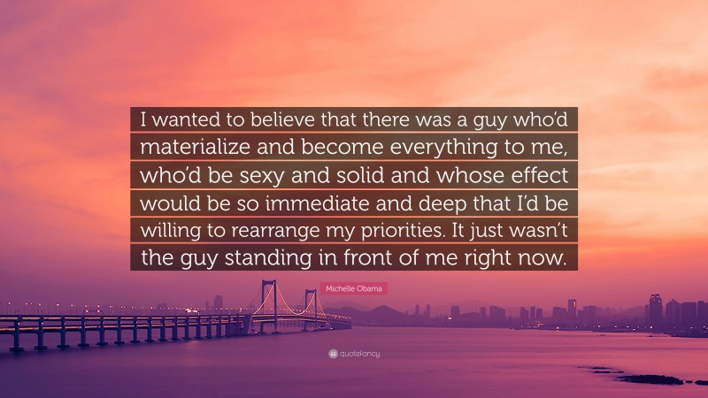 Michelle Obama Quote: “I wanted to believe that there was a guy who’d materialize and become everything to me, who’d be sexy and solid and whose effect would be so immediate and deep that I’d be willing to rearrange my priorities. It just wasn’t the guy standing in front of me right now.”